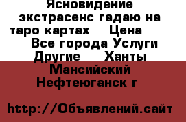 Ясновидение экстрасенс гадаю на таро картах  › Цена ­ 1 000 - Все города Услуги » Другие   . Ханты-Мансийский,Нефтеюганск г.